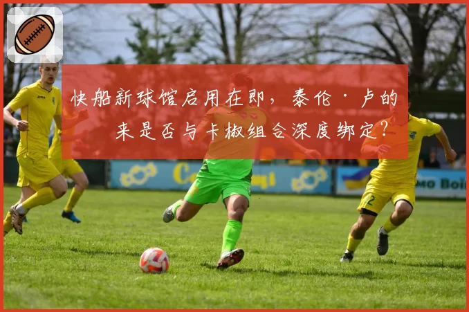 快船新球馆启用在即，泰伦·卢的未来是否与卡椒组合深度绑定？
