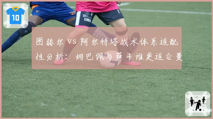 图赫尔 vs 阿尔特塔战术体系适配性分析:姆巴佩与萨卡谁更适合曼城体系?