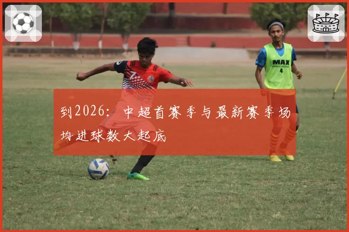 到2026:中超首赛季与最新赛季场均进球数大起底