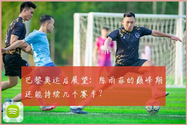 巴黎奥运后展望:陈雨菲的巅峰期还能持续几个赛季?